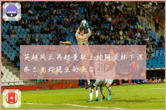 英超风云再起曼联主帅阿莫林下课弗兰克却稳坐钓鱼台
