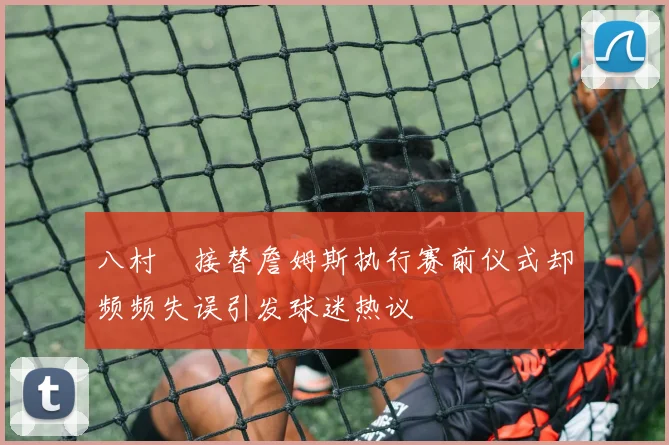八村塁接替詹姆斯执行赛前仪式却频频失误引发球迷热议