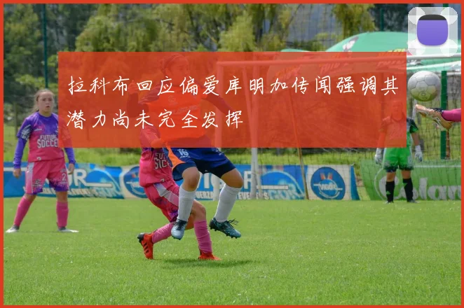 拉科布回应偏爱库明加传闻强调其潜力尚未完全发挥