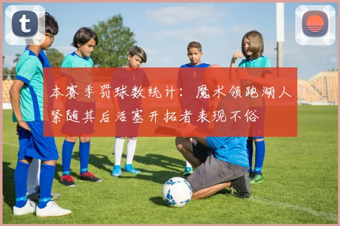 本赛季罚球数统计：魔术领跑湖人紧随其后活塞开拓者表现不俗