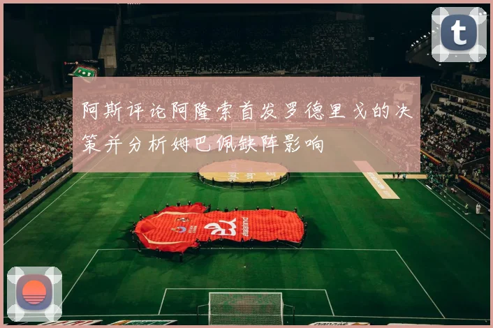 阿斯评论阿隆索首发罗德里戈的决策并分析姆巴佩缺阵影响