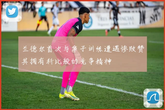 兰德尔首次与华子训练遭遇惨败赞其拥有科比般的竞争精神