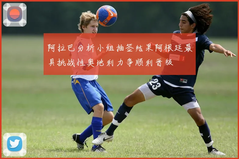 阿拉巴分析小组抽签结果阿根廷最具挑战性奥地利力争顺利晋级