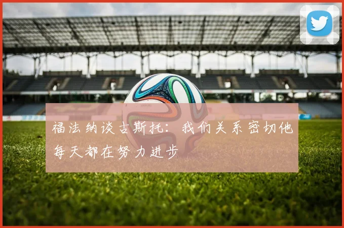福法纳谈古斯托：我们关系密切他每天都在努力进步