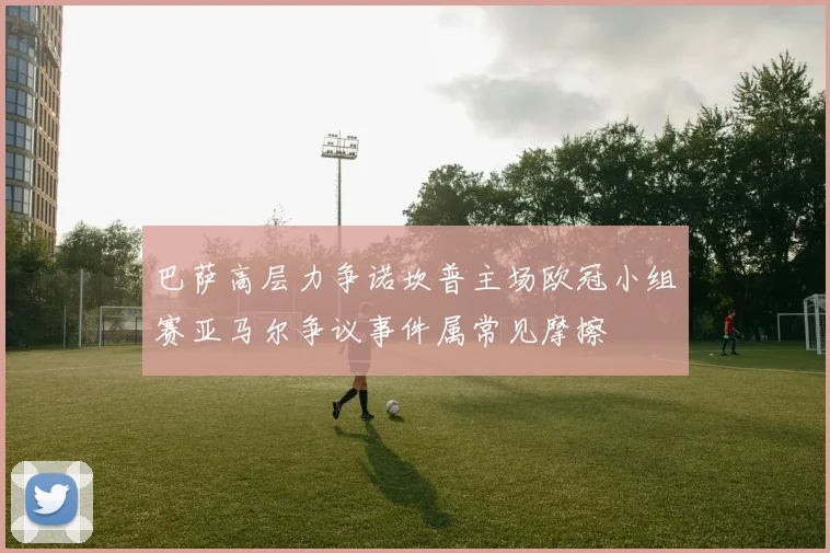 巴萨高层力争诺坎普主场欧冠小组赛亚马尔争议事件属常见摩擦