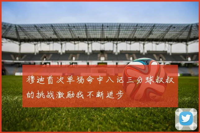穆迪首次单场命中八记三分球叔叔的挑战激励我不断进步