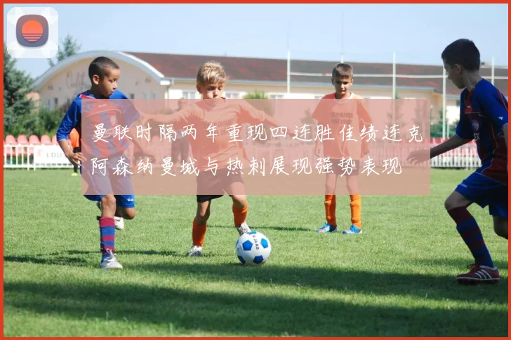 曼联时隔两年重现四连胜佳绩连克阿森纳曼城与热刺展现强势表现