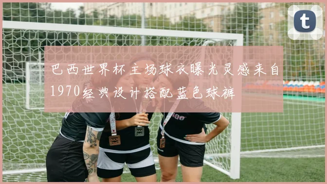 巴西世界杯主场球衣曝光灵感来自1970经典设计搭配蓝色球裤