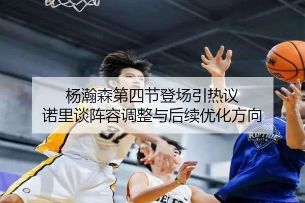 杨瀚森第四节登场引热议 诺里谈阵容调整与后续优化方向